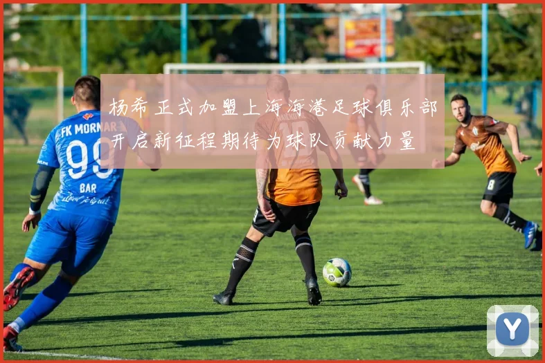 杨希正式加盟上海海港足球俱乐部开启新征程期待为球队贡献力量