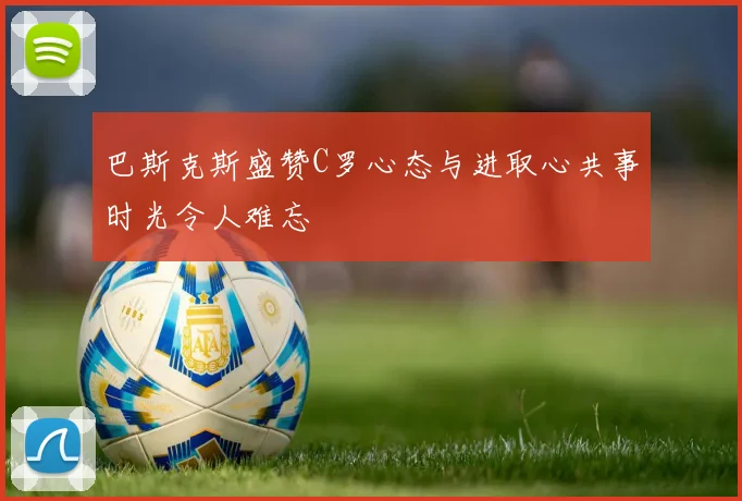 巴斯克斯盛赞C罗心态与进取心共事时光令人难忘