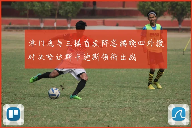 津门虎与三镇首发阵容揭晓四外援对决哈达斯卡迪斯领衔出战