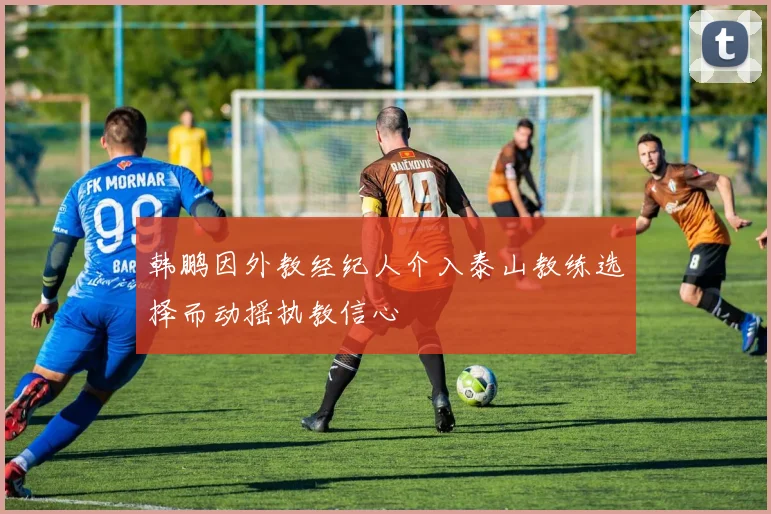 韩鹏因外教经纪人介入泰山教练选择而动摇执教信心