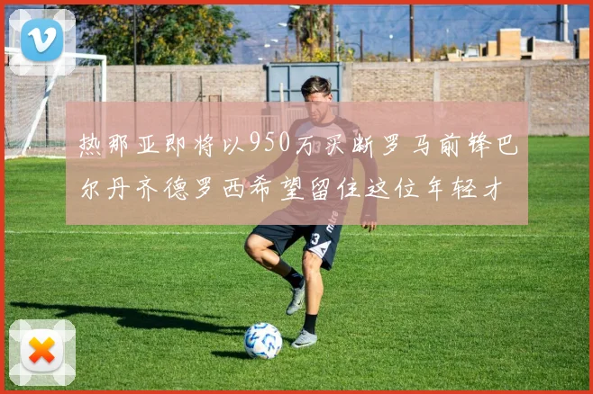 热那亚即将以950万买断罗马前锋巴尔丹齐德罗西希望留住这位年轻才俊