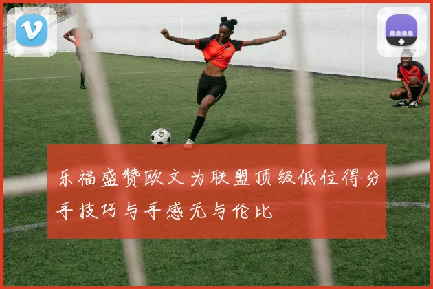 乐福盛赞欧文为联盟顶级低位得分手技巧与手感无与伦比