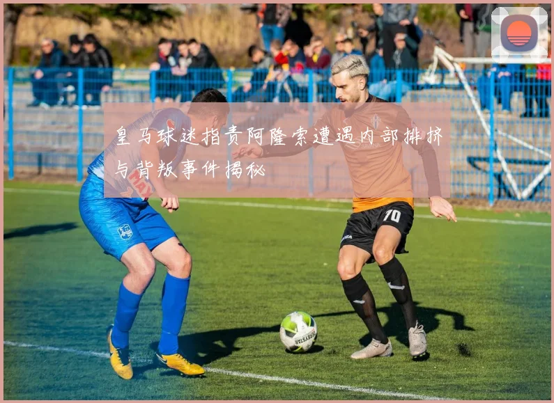 皇马球迷指责阿隆索遭遇内部排挤与背叛事件揭秘