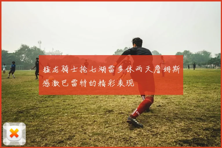猛龙骑士抢七湖雷多休两天詹姆斯感激巴雷特的精彩表现