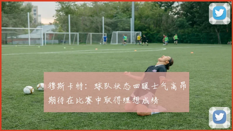 穆斯卡特：球队状态回暖士气高昂期待在比赛中取得理想成绩