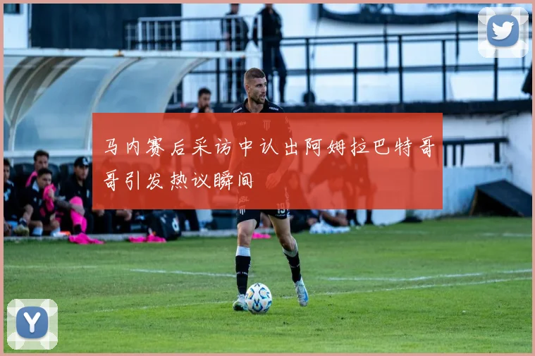 马内赛后采访中认出阿姆拉巴特哥哥引发热议瞬间