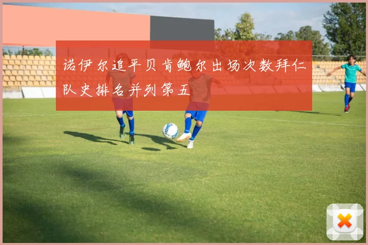 诺伊尔追平贝肯鲍尔出场次数拜仁队史排名并列第五