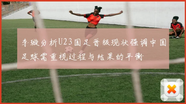 李璇分析U23国足晋级现状强调中国足球需重视过程与结果的平衡