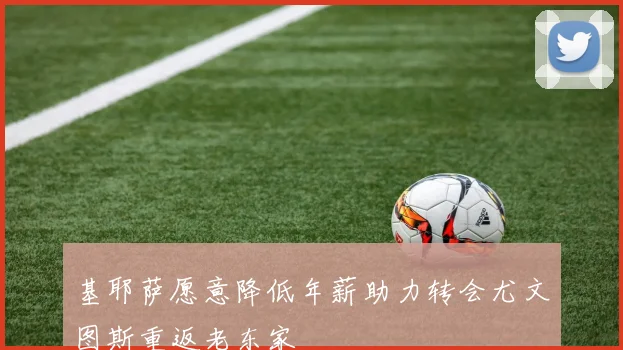 基耶萨愿意降低年薪助力转会尤文图斯重返老东家